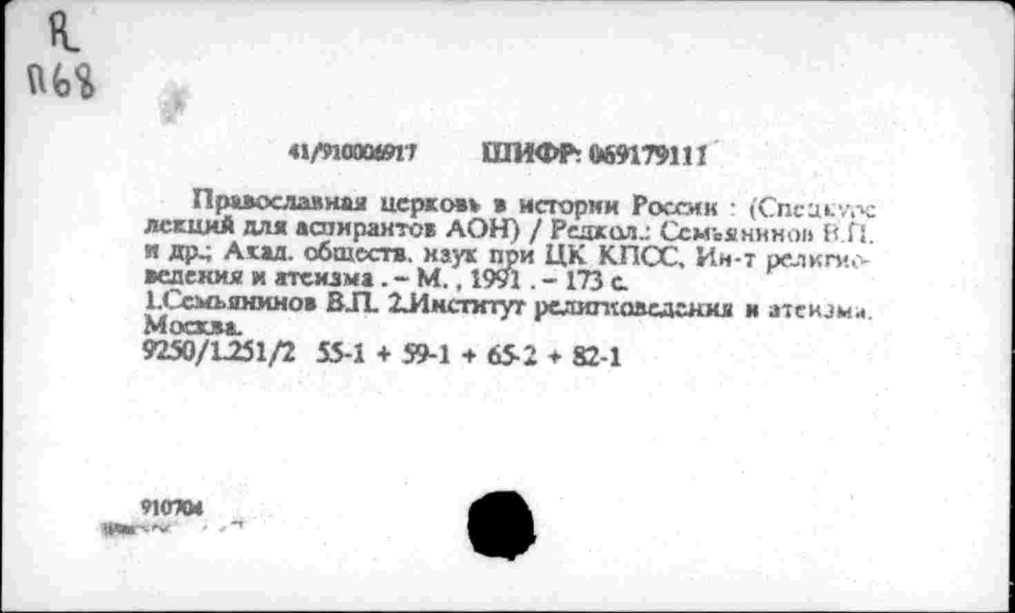 ﻿я.
ш
41/ИОООЮ17 ШИФР: 669179111
Православная церковь в истории России : (Спсиклтч: лекций для аспирантов ДОН) / Редкая.: Ссмъянино» В Г! и др.; Акад, обществ, наук при ЦК КПСС, Ин-т религиоведения и атеизма. - М., 1991. - 173 а 1-Ссмъянинов ВЛ. ^Институт религиоведения и атеизма Мостим.
9250/1251/2 55-1 + 59-1 + 65-2 * 82-1
9НПС4